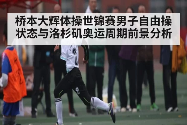 桥本大辉体操世锦赛男子自由操状态与洛杉矶奥运周期前景分析