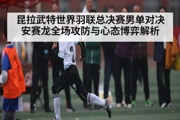昆拉武特世界羽联总决赛男单对决安赛龙全场攻防与心态博弈解析